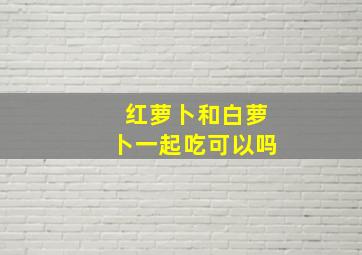 红萝卜和白萝卜一起吃可以吗