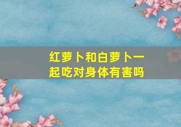 红萝卜和白萝卜一起吃对身体有害吗