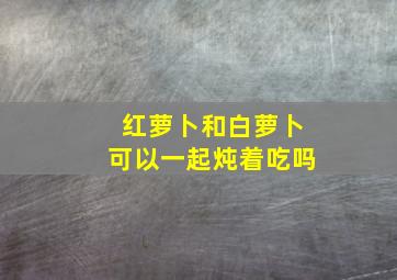 红萝卜和白萝卜可以一起炖着吃吗