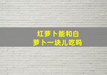 红萝卜能和白萝卜一块儿吃吗