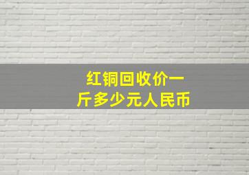 红铜回收价一斤多少元人民币