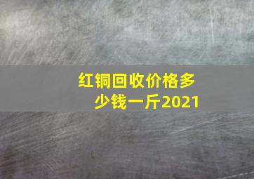 红铜回收价格多少钱一斤2021