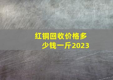 红铜回收价格多少钱一斤2023