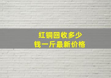 红铜回收多少钱一斤最新价格