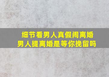 细节看男人真假闹离婚男人提离婚是等你挽留吗