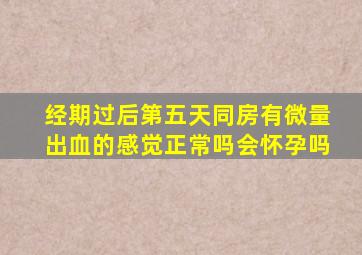 经期过后第五天同房有微量出血的感觉正常吗会怀孕吗