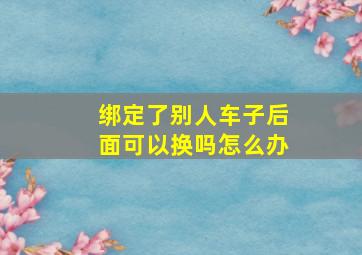 绑定了别人车子后面可以换吗怎么办