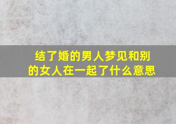 结了婚的男人梦见和别的女人在一起了什么意思