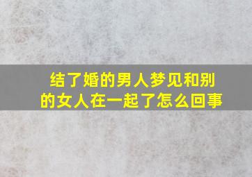 结了婚的男人梦见和别的女人在一起了怎么回事