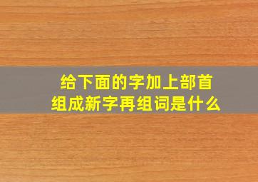 给下面的字加上部首组成新字再组词是什么