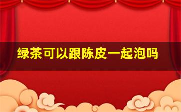 绿茶可以跟陈皮一起泡吗