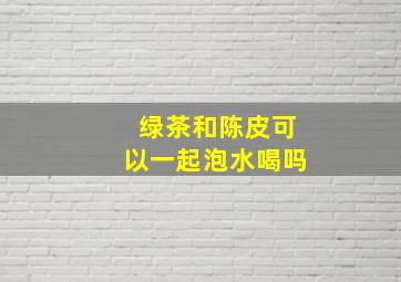 绿茶和陈皮可以一起泡水喝吗