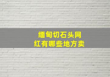 缅甸切石头网红有哪些地方卖