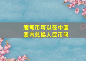 缅甸币可以在中国国内兑换人民币吗