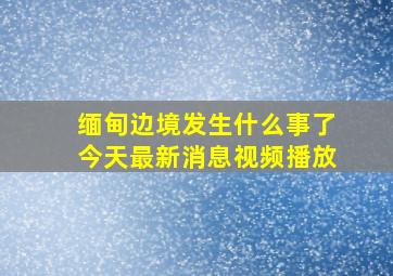 缅甸边境发生什么事了今天最新消息视频播放