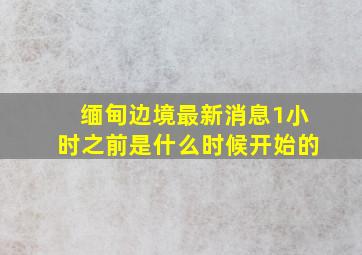 缅甸边境最新消息1小时之前是什么时候开始的