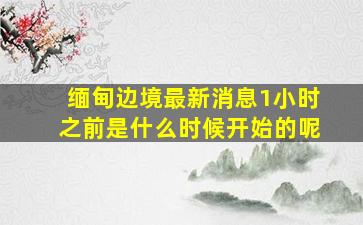 缅甸边境最新消息1小时之前是什么时候开始的呢