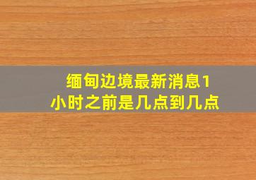 缅甸边境最新消息1小时之前是几点到几点