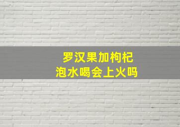 罗汉果加枸杞泡水喝会上火吗