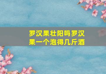 罗汉果壮阳吗罗汉果一个泡得几斤酒