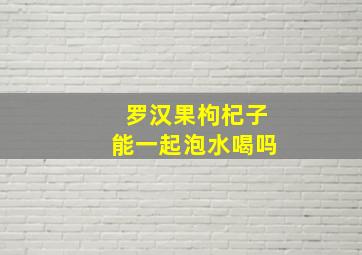 罗汉果枸杞子能一起泡水喝吗