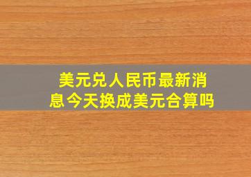 美元兑人民币最新消息今天换成美元合算吗