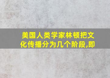 美国人类学家林顿把文化传播分为几个阶段,即