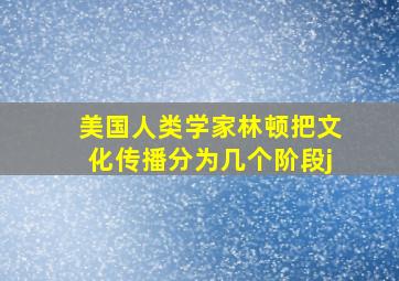 美国人类学家林顿把文化传播分为几个阶段j