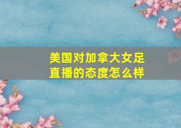 美国对加拿大女足直播的态度怎么样