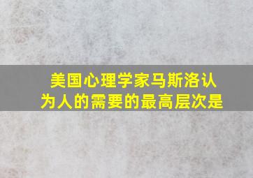 美国心理学家马斯洛认为人的需要的最高层次是