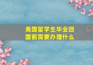 美国留学生毕业回国前需要办理什么