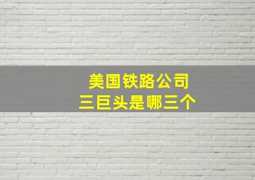 美国铁路公司三巨头是哪三个