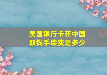 美国银行卡在中国取钱手续费是多少