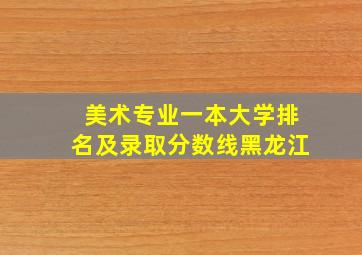 美术专业一本大学排名及录取分数线黑龙江