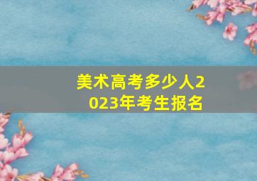 美术高考多少人2023年考生报名