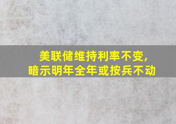 美联储维持利率不变,暗示明年全年或按兵不动