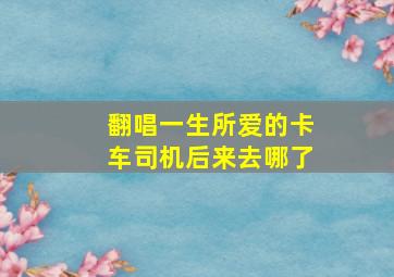 翻唱一生所爱的卡车司机后来去哪了