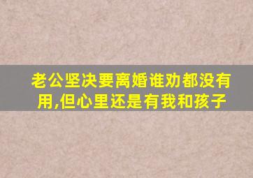 老公坚决要离婚谁劝都没有用,但心里还是有我和孩子