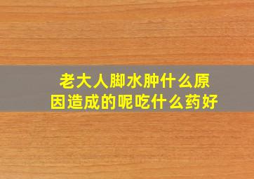 老大人脚水肿什么原因造成的呢吃什么药好