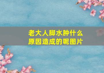 老大人脚水肿什么原因造成的呢图片