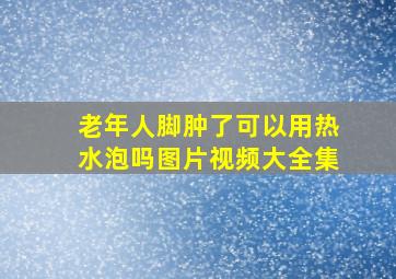 老年人脚肿了可以用热水泡吗图片视频大全集