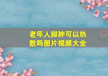 老年人脚肿可以热敷吗图片视频大全