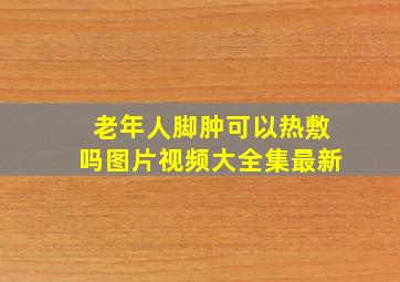 老年人脚肿可以热敷吗图片视频大全集最新