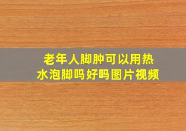 老年人脚肿可以用热水泡脚吗好吗图片视频