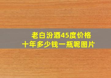 老白汾酒45度价格十年多少钱一瓶呢图片