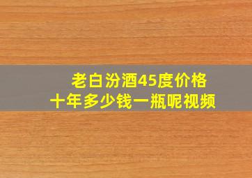 老白汾酒45度价格十年多少钱一瓶呢视频