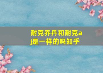 耐克乔丹和耐克aj是一样的吗知乎