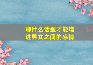 聊什么话题才能增进男女之间的感情