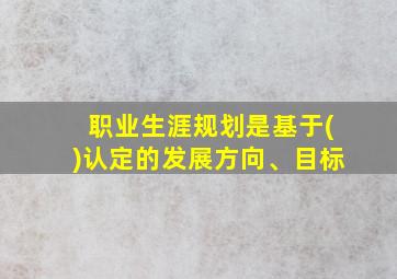 职业生涯规划是基于()认定的发展方向、目标