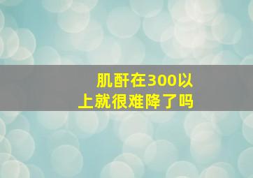 肌酐在300以上就很难降了吗